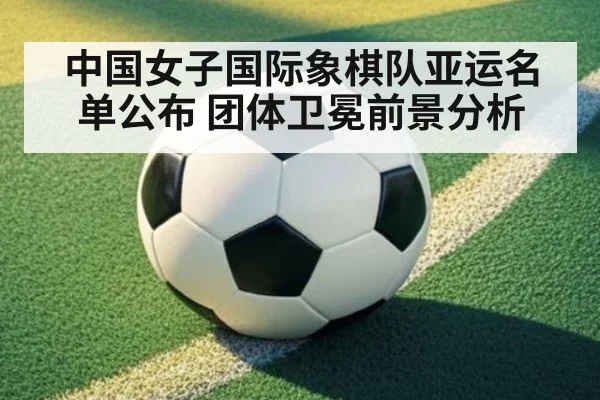 中国女子国际象棋队亚运名单公布 团体卫冕前景分析